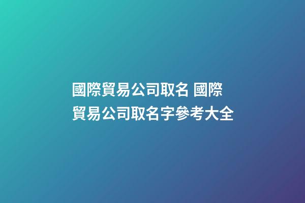 國際貿易公司取名 國際貿易公司取名字參考大全-第1張-公司起名-玄機派